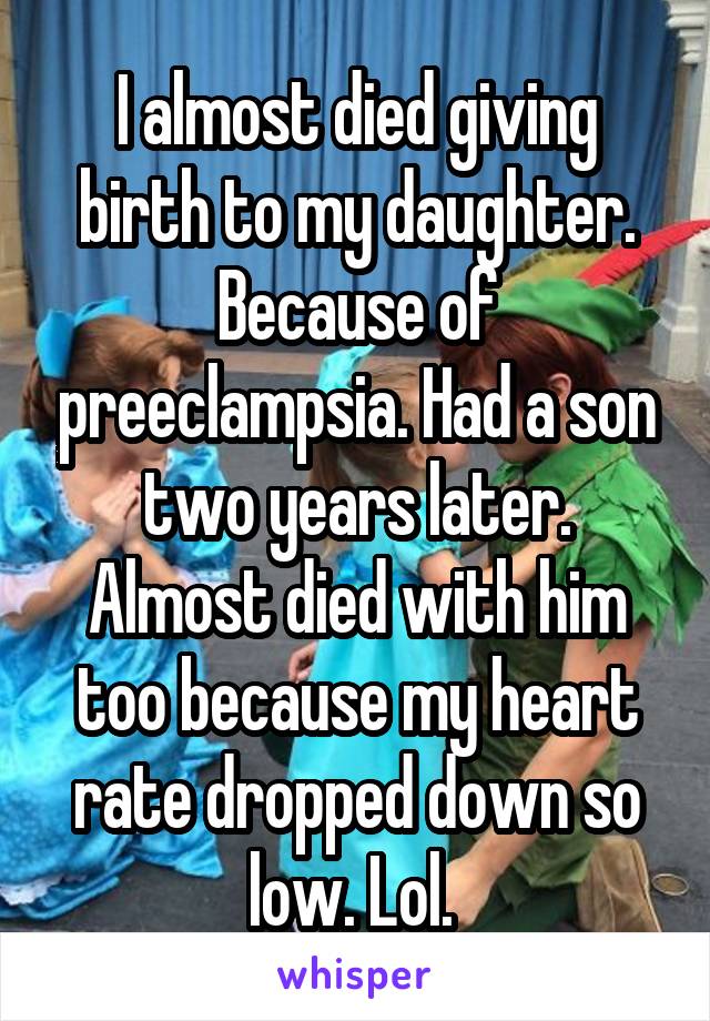 I almost died giving birth to my daughter. Because of preeclampsia. Had a son two years later. Almost died with him too because my heart rate dropped down so low. Lol. 