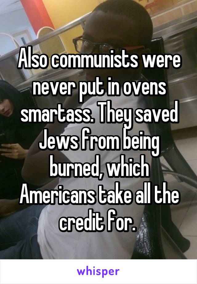 Also communists were never put in ovens smartass. They saved Jews from being burned, which Americans take all the credit for. 