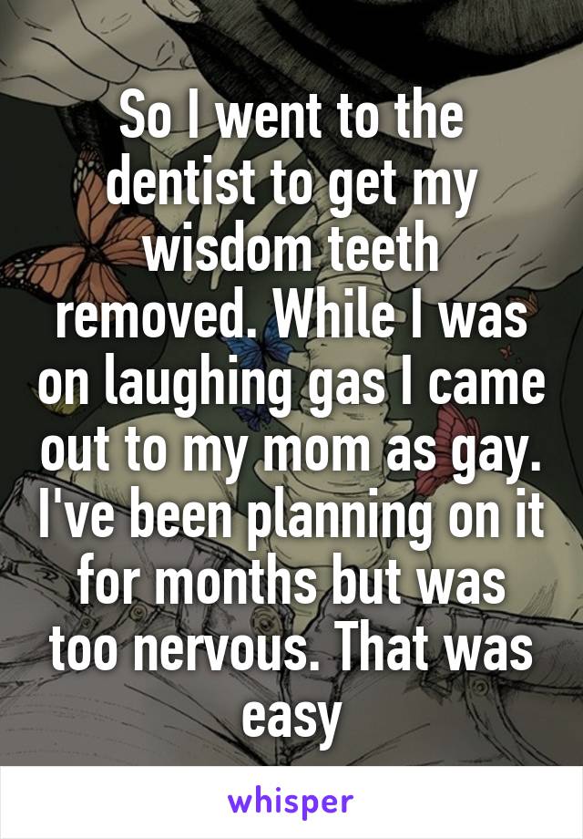 So I went to the dentist to get my wisdom teeth removed. While I was on laughing gas I came out to my mom as gay. I've been planning on it for months but was too nervous. That was easy