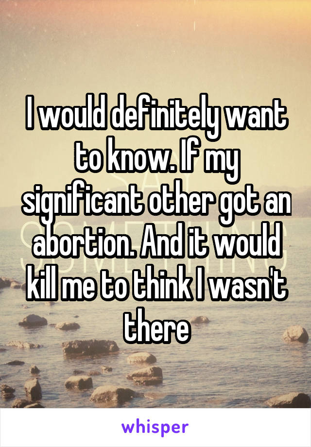 I would definitely want to know. If my significant other got an abortion. And it would kill me to think I wasn't there