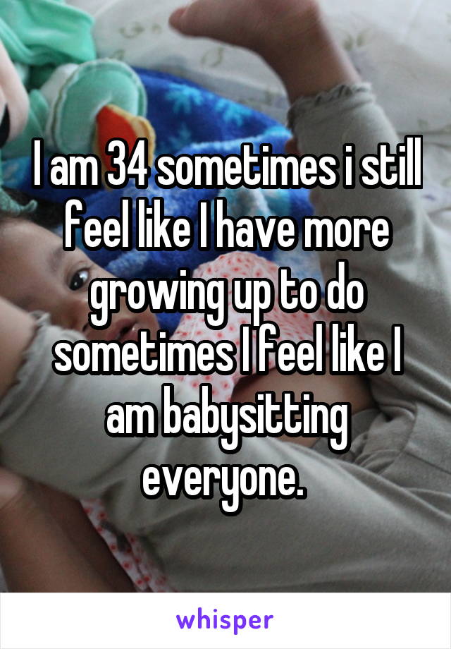 I am 34 sometimes i still feel like I have more growing up to do sometimes I feel like I am babysitting everyone. 