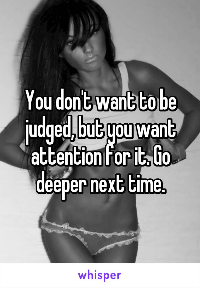 You don't want to be judged, but you want attention for it. Go deeper next time.