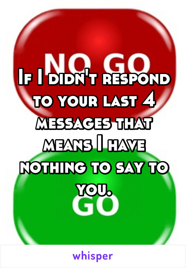 If I didn't respond to your last 4 messages that means I have nothing to say to you.