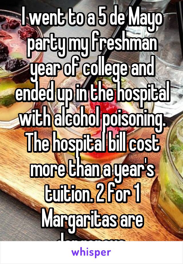 I went to a 5 de Mayo party my freshman year of college and ended up in the hospital with alcohol poisoning. The hospital bill cost more than a year's tuition. 2 for 1 Margaritas are dangerous.