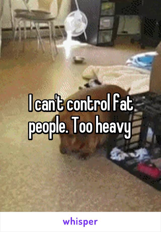 I can't control fat people. Too heavy 