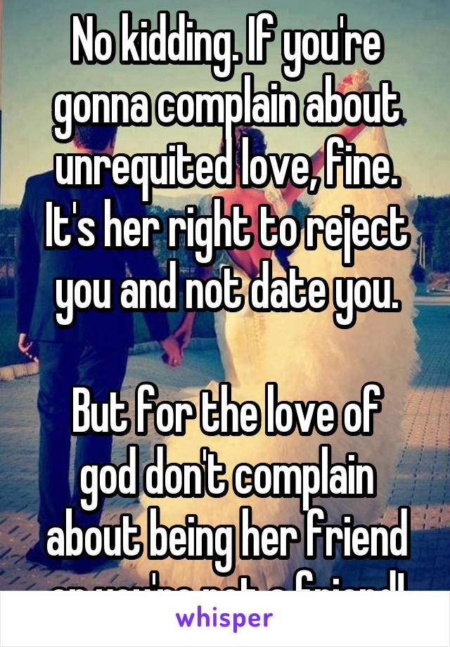 No kidding. If you're gonna complain about unrequited love, fine. It's her right to reject you and not date you.

But for the love of god don't complain about being her friend or you're not a friend!