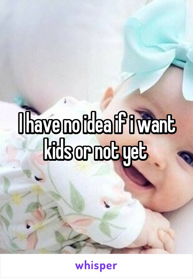 I have no idea if i want kids or not yet 