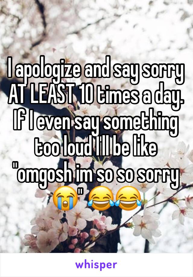 I apologize and say sorry AT LEAST 10 times a day. If I even say something too loud I'll be like "omgosh im so so sorry 😭" 😂😂