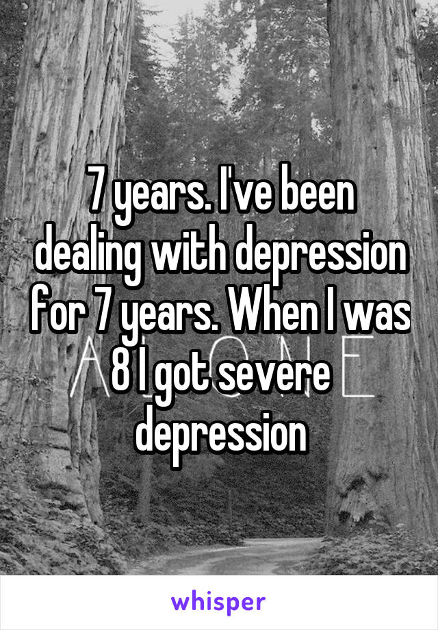 7 years. I've been dealing with depression for 7 years. When I was 8 I got severe depression