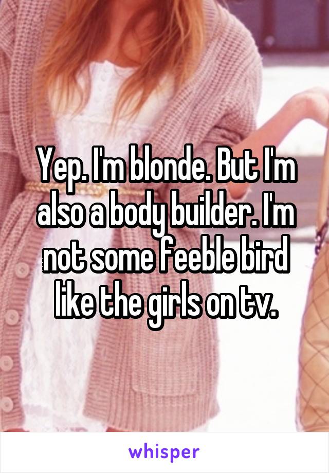 Yep. I'm blonde. But I'm also a body builder. I'm not some feeble bird like the girls on tv.