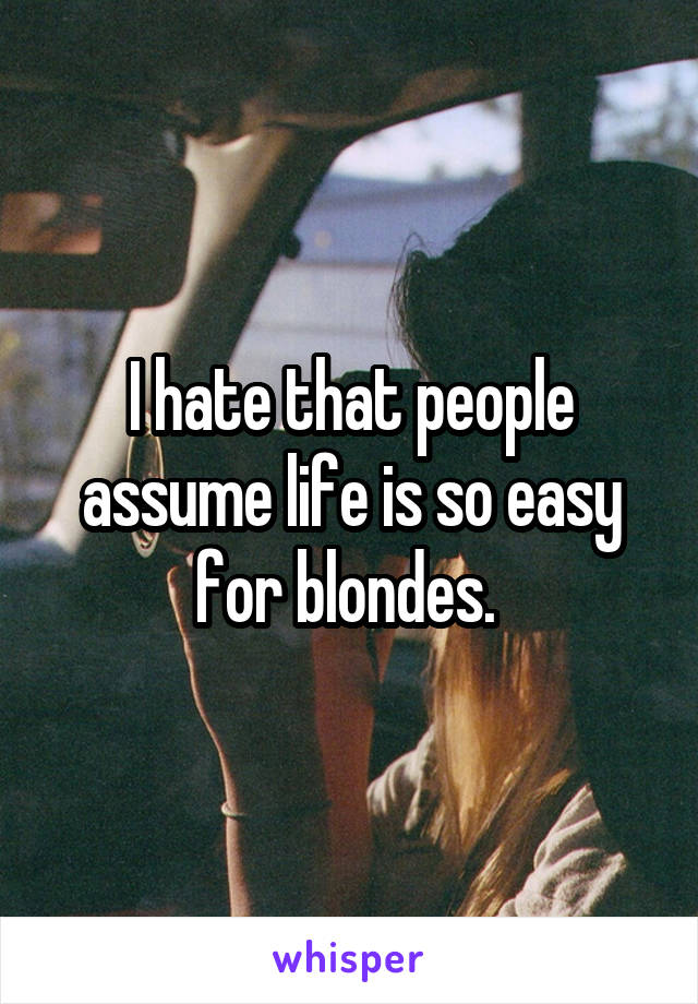 I hate that people assume life is so easy for blondes. 