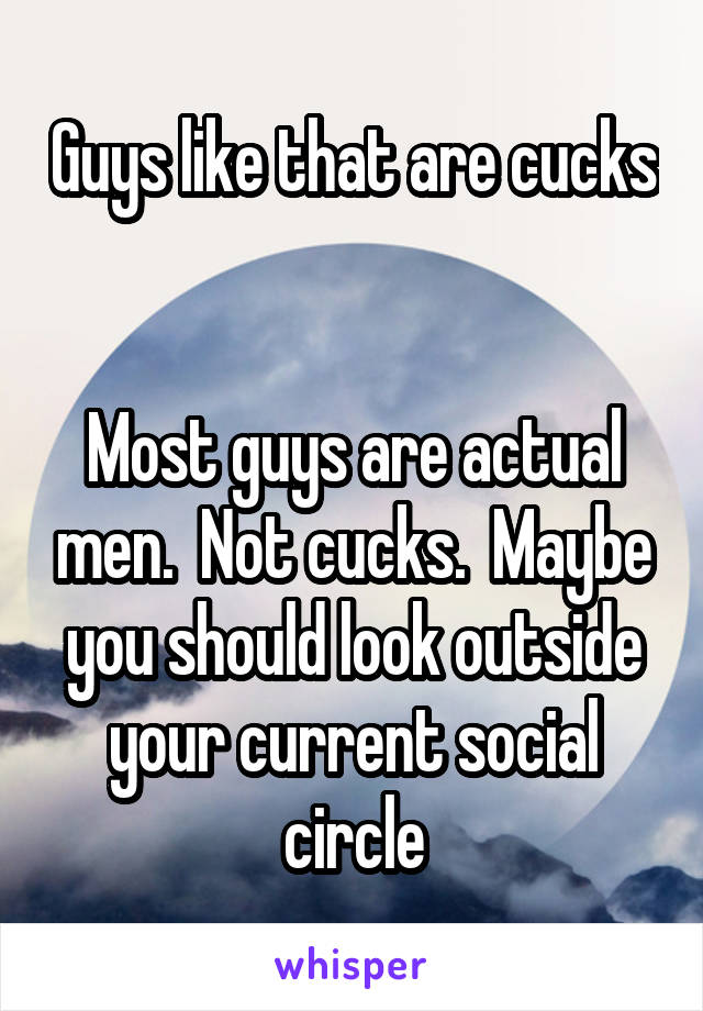 Guys like that are cucks 

Most guys are actual men.  Not cucks.  Maybe you should look outside your current social circle