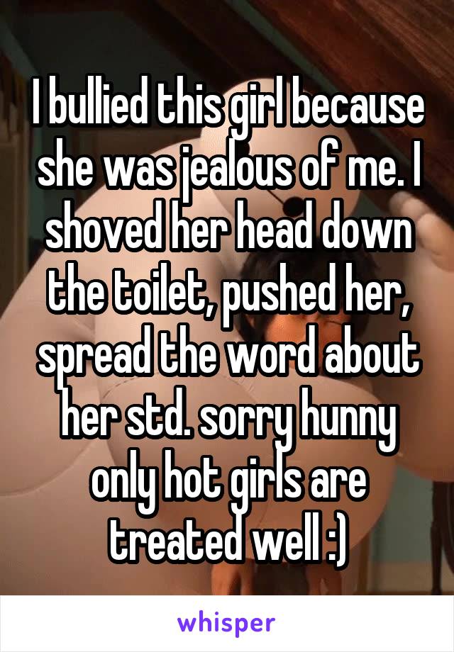 I bullied this girl because she was jealous of me. I shoved her head down the toilet, pushed her, spread the word about her std. sorry hunny only hot girls are treated well :)