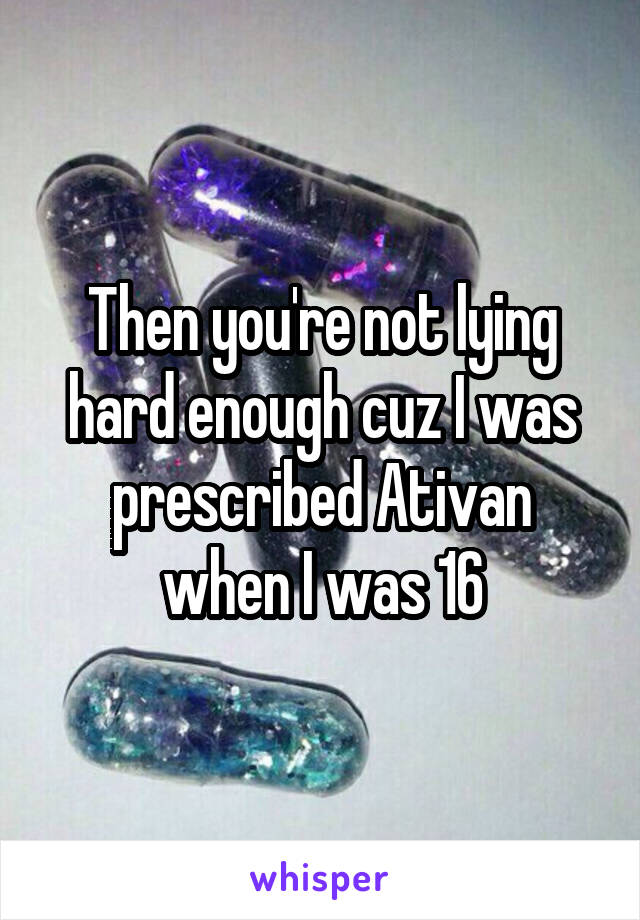 Then you're not lying hard enough cuz I was prescribed Ativan when I was 16