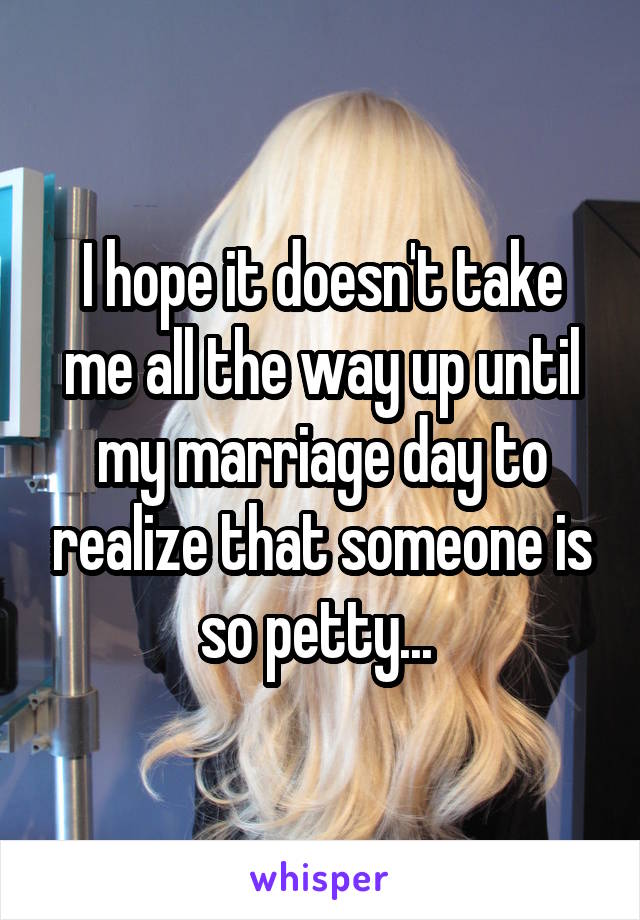 I hope it doesn't take me all the way up until my marriage day to realize that someone is so petty... 