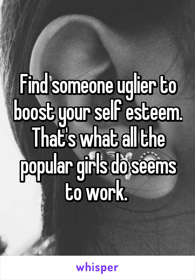 Find someone uglier to boost your self esteem. That's what all the popular girls do seems to work. 