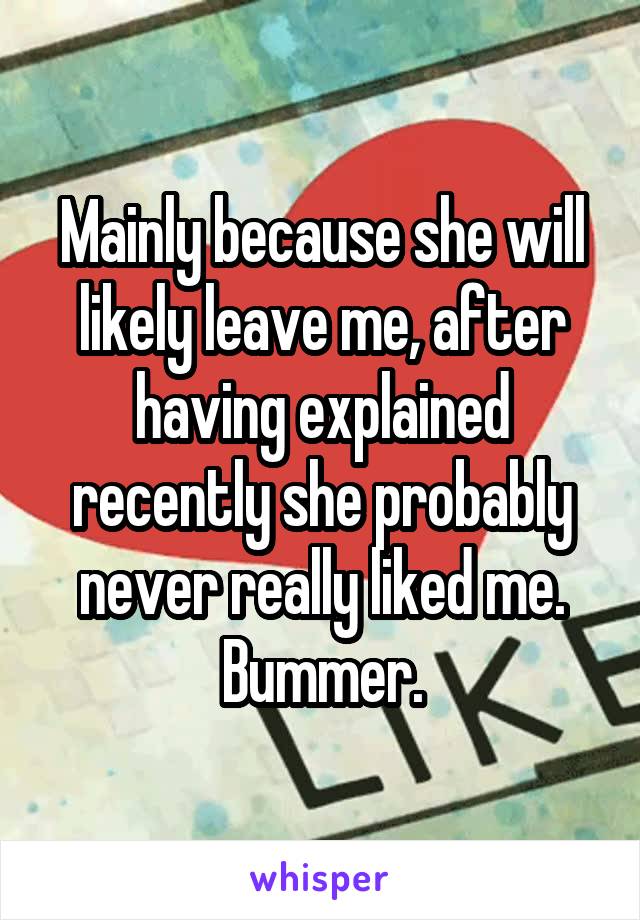 Mainly because she will likely leave me, after having explained recently she probably never really liked me. Bummer.