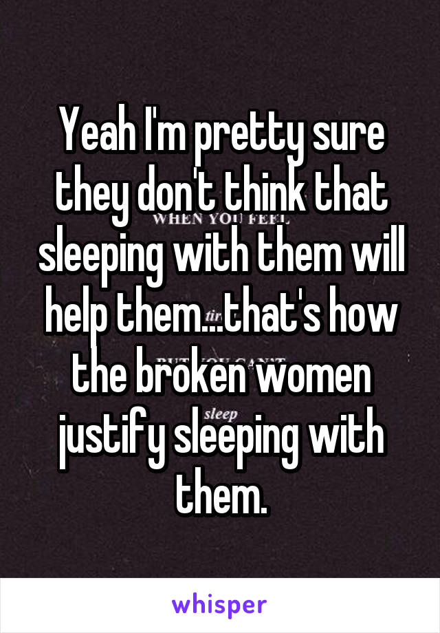 Yeah I'm pretty sure they don't think that sleeping with them will help them...that's how the broken women justify sleeping with them.