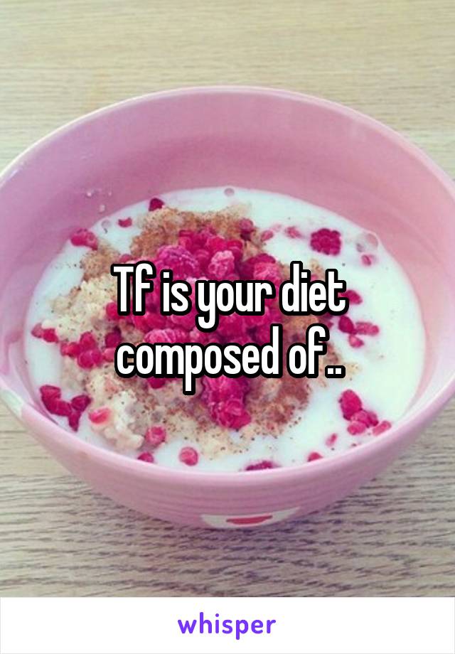 Tf is your diet composed of..