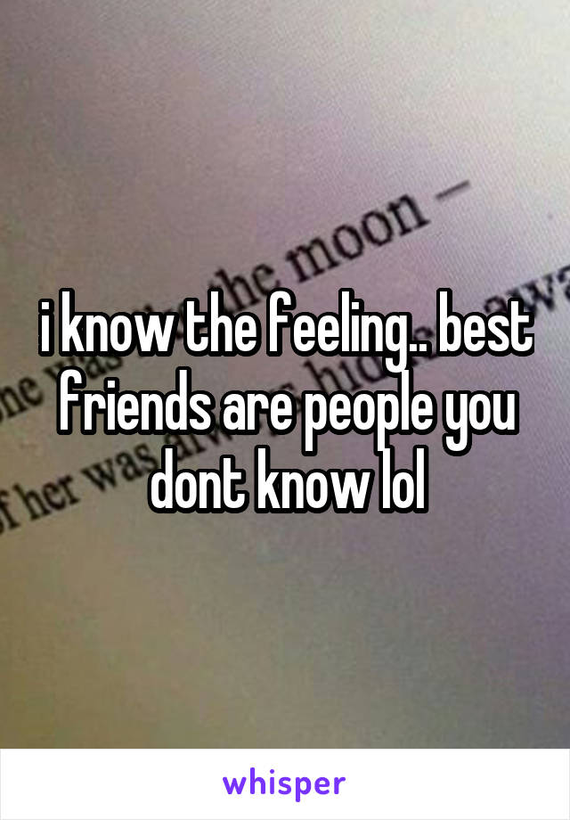 i know the feeling.. best friends are people you dont know lol