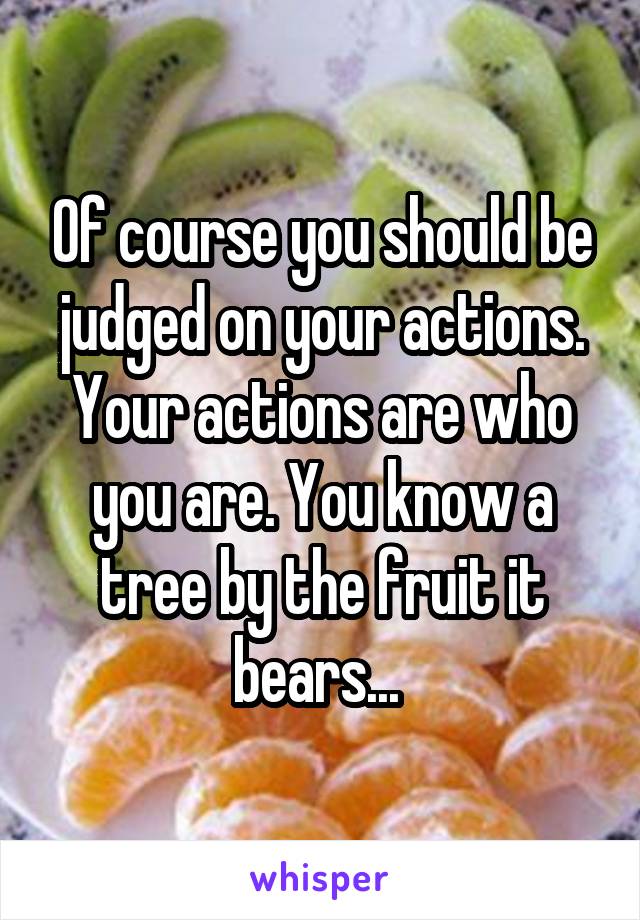 Of course you should be judged on your actions. Your actions are who you are. You know a tree by the fruit it bears... 