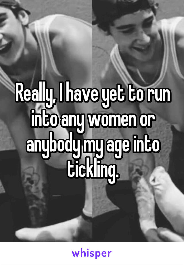 Really, I have yet to run into any women or anybody my age into tickling.