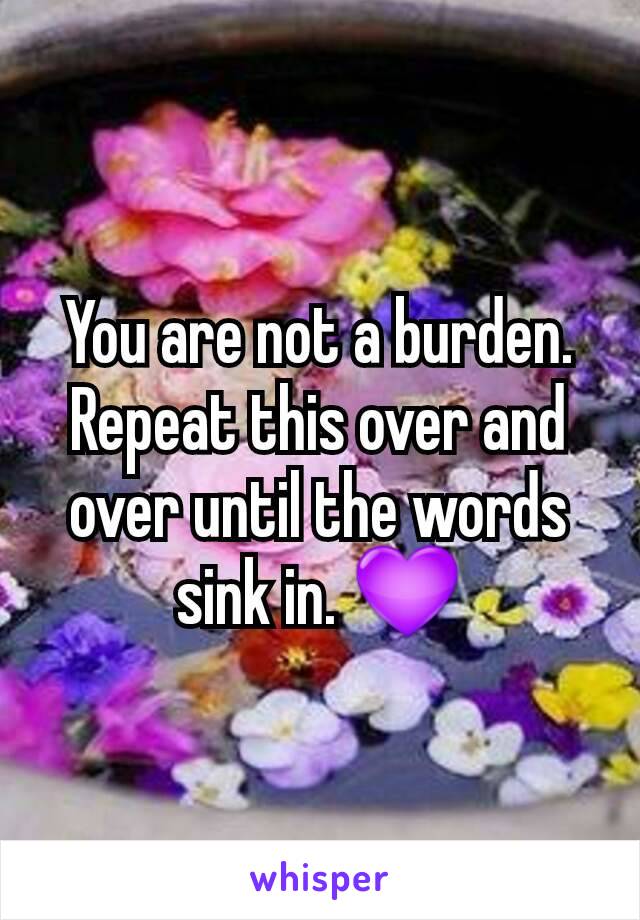 You are not a burden. Repeat this over and over until the words sink in. 💜