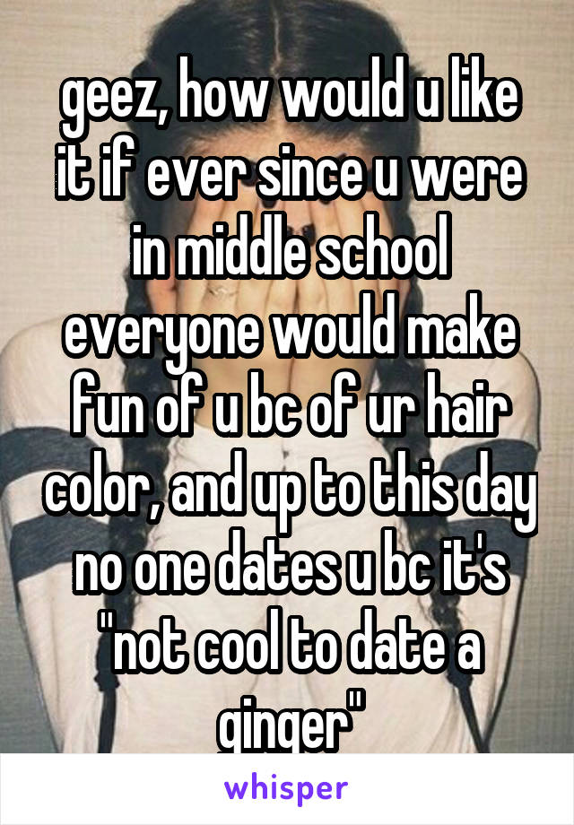 geez, how would u like it if ever since u were in middle school everyone would make fun of u bc of ur hair color, and up to this day no one dates u bc it's "not cool to date a ginger"