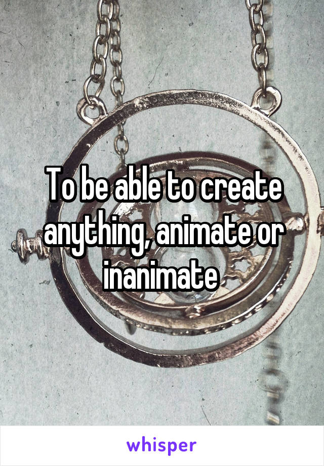 To be able to create anything, animate or inanimate 