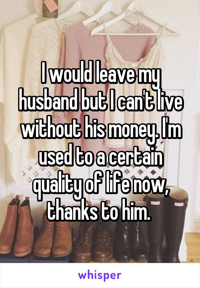 I would leave my husband but I can't live without his money. I'm used to a certain quality of life now, thanks to him. 