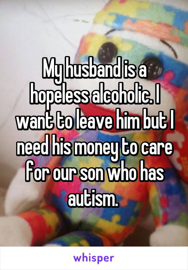 My husband is a hopeless alcoholic. I want to leave him but I need his money to care for our son who has autism. 