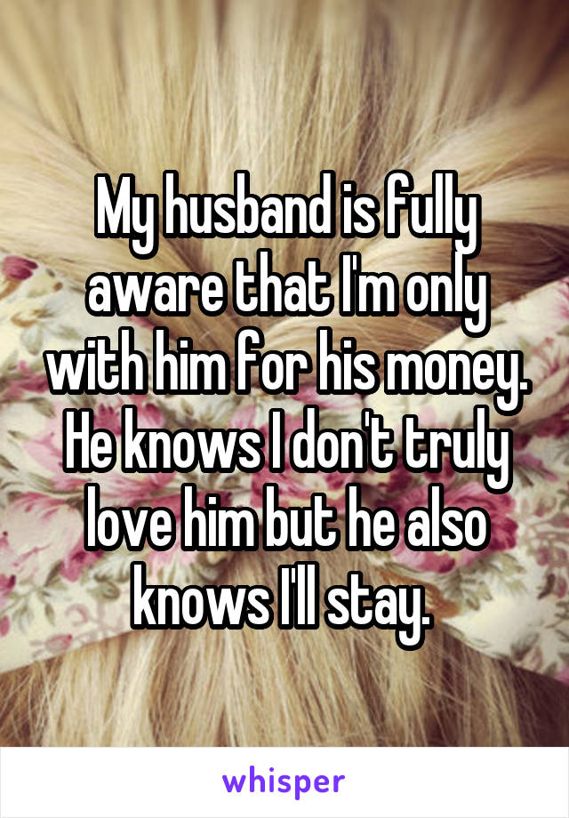 My husband is fully aware that I'm only with him for his money. He knows I don't truly love him but he also knows I'll stay. 