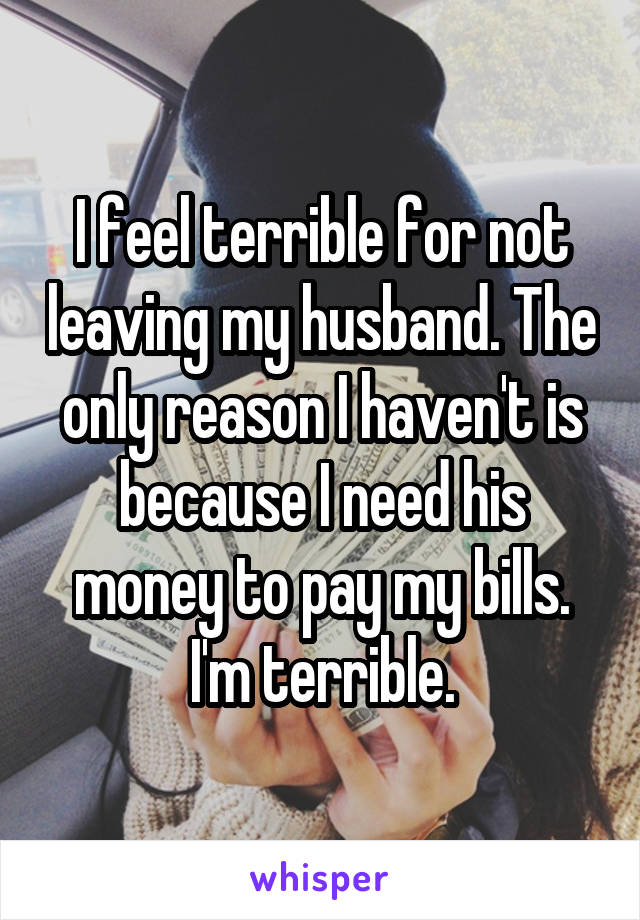 I feel terrible for not leaving my husband. The only reason I haven't is because I need his money to pay my bills. I'm terrible.
