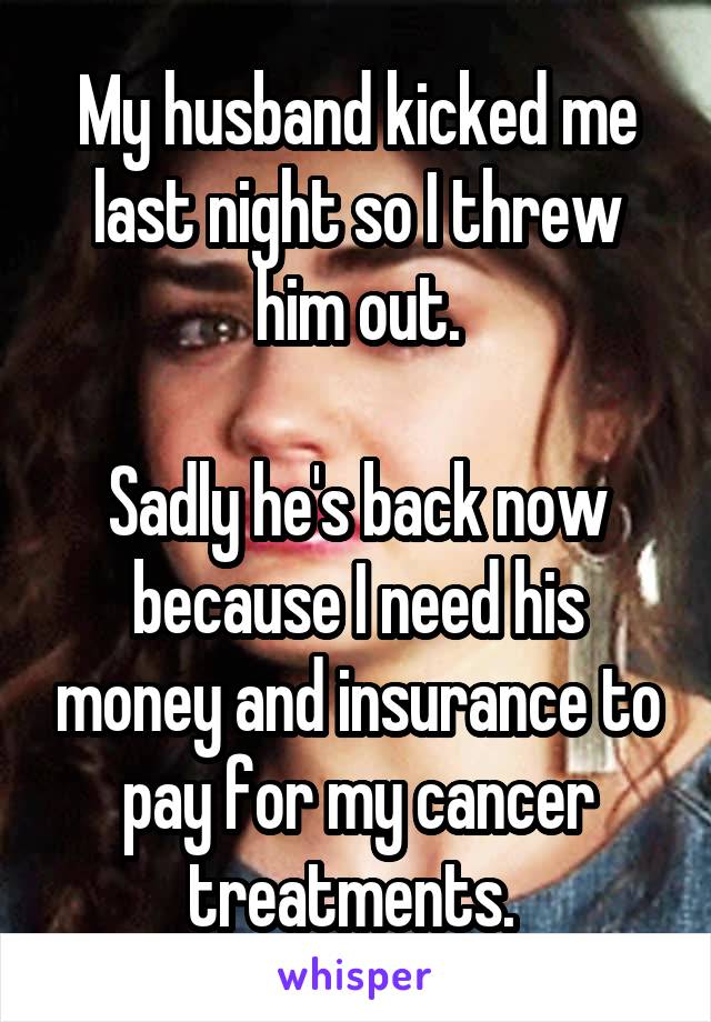 My husband kicked me last night so I threw him out.

Sadly he's back now because I need his money and insurance to pay for my cancer treatments. 