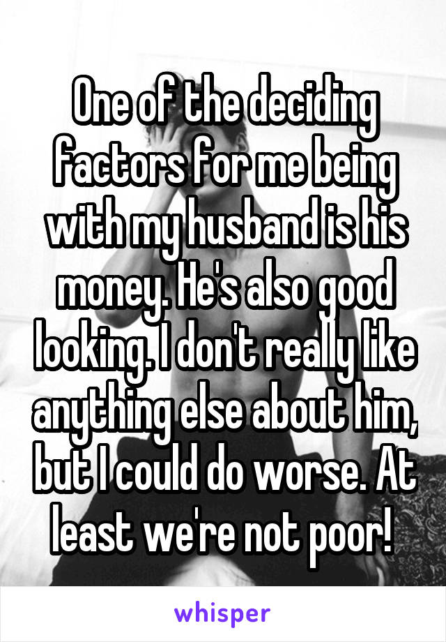 One of the deciding factors for me being with my husband is his money. He's also good looking. I don't really like anything else about him, but I could do worse. At least we're not poor! 