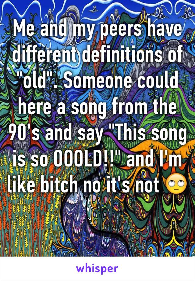 Me and my peers have different definitions of "old". Someone could here a song from the 90's and say "This song is so OOOLD!!" and I'm like bitch no it's not 🙄