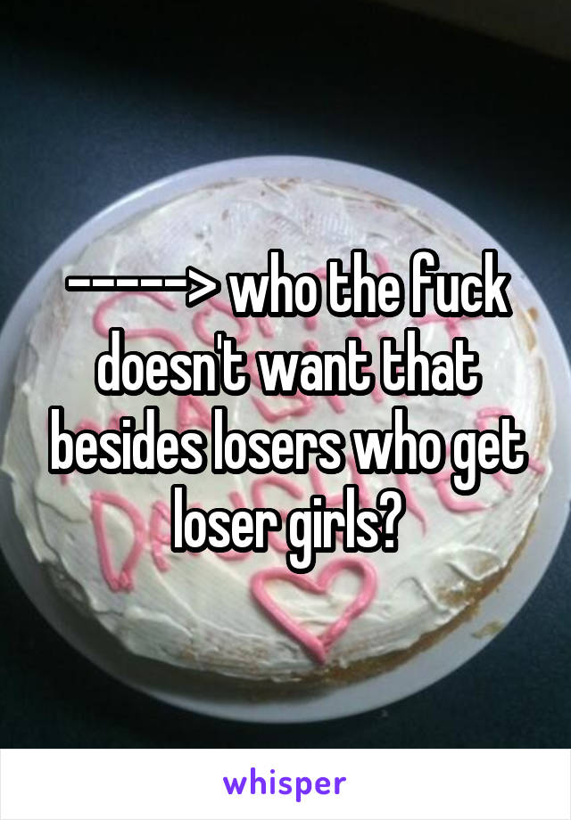 -----> who the fuck doesn't want that besides losers who get loser girls?