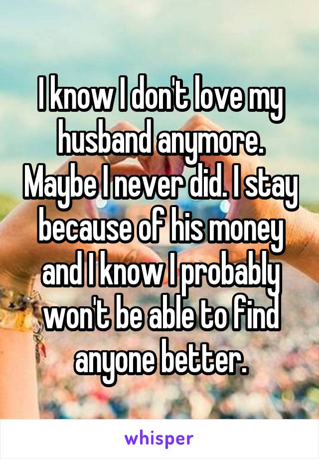 I know I don't love my husband anymore. Maybe I never did. I stay because of his money and I know I probably won't be able to find anyone better.