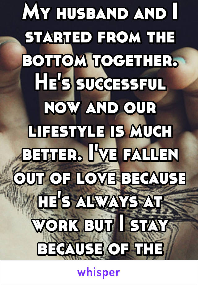 My husband and I started from the bottom together. He's successful now and our lifestyle is much better. I've fallen out of love because he's always at work but I stay because of the money.