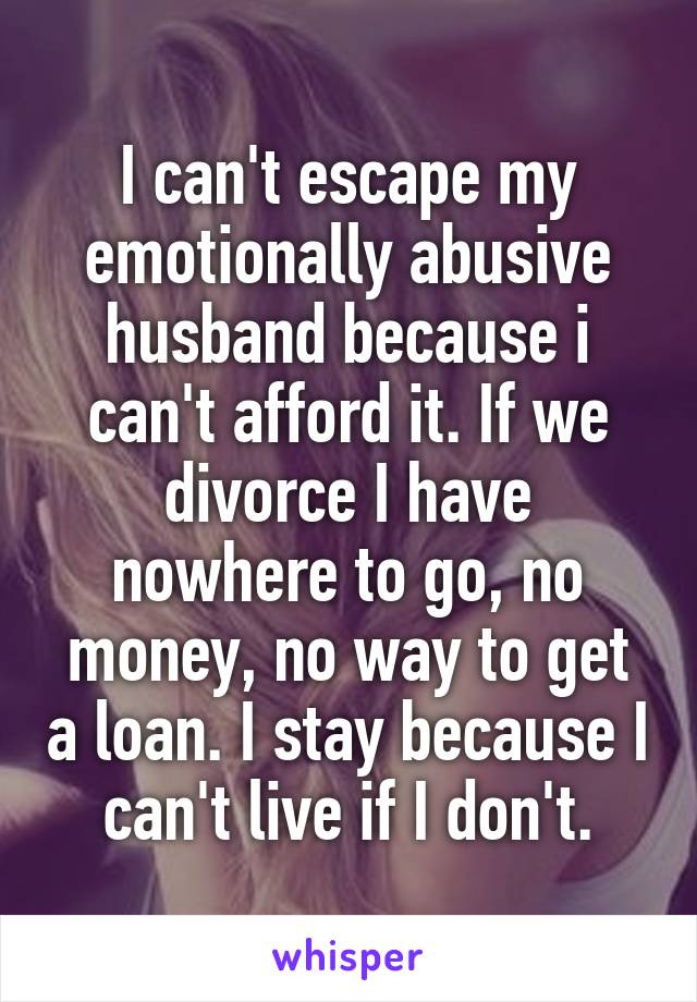 I can't escape my emotionally abusive husband because i can't afford it. If we divorce I have nowhere to go, no money, no way to get a loan. I stay because I can't live if I don't.