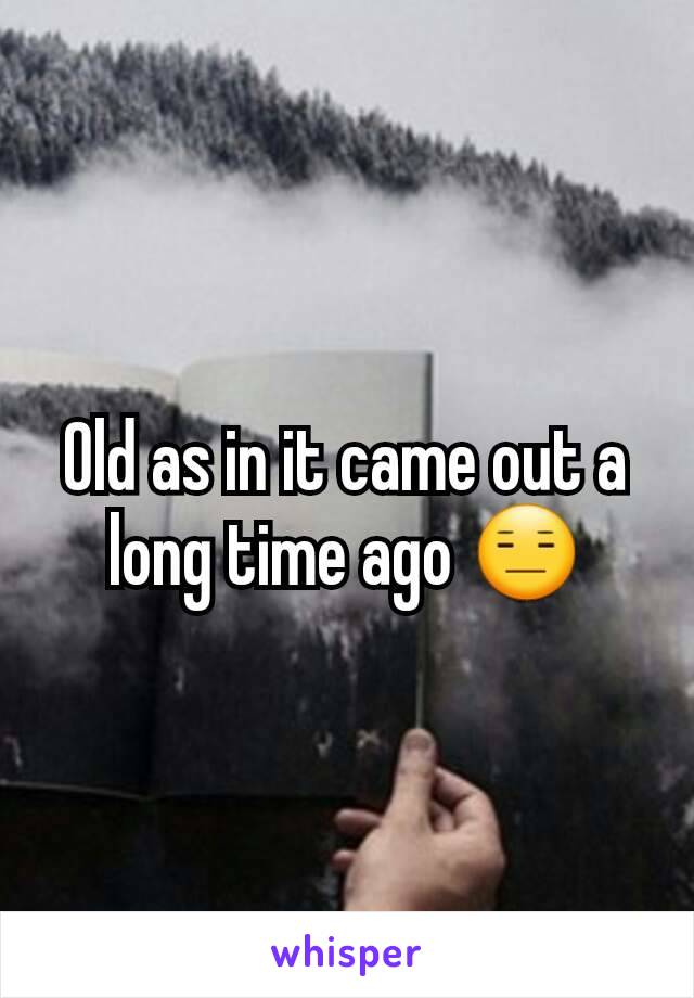 Old as in it came out a long time ago 😑