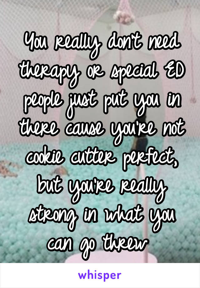 You really don't need therapy or special ED people just put you in there cause you're not cookie cutter perfect, but you're really strong in what you can go threw 