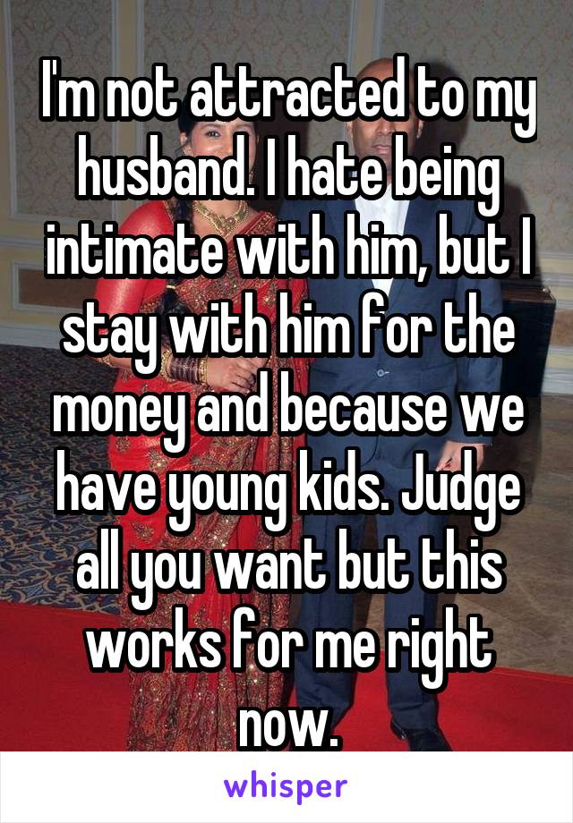 I'm not attracted to my husband. I hate being intimate with him, but I stay with him for the money and because we have young kids. Judge all you want but this works for me right now.