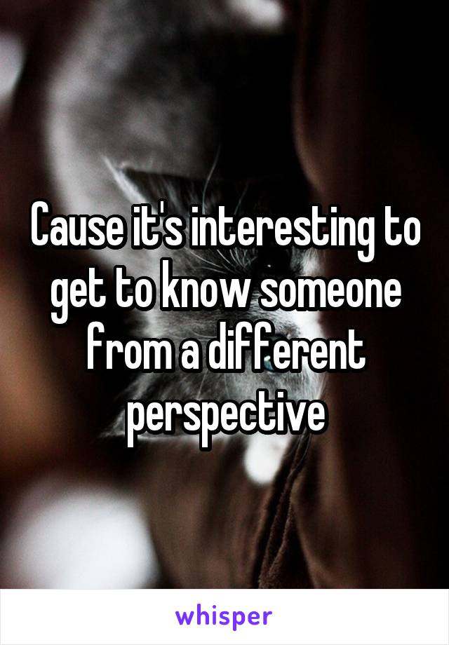 Cause it's interesting to get to know someone from a different perspective