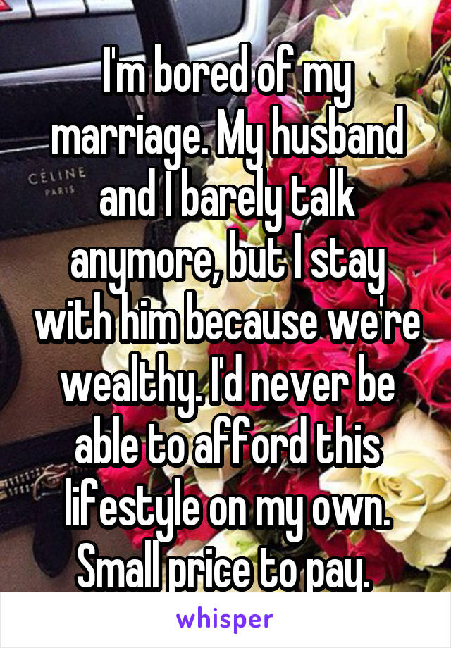 I'm bored of my marriage. My husband and I barely talk anymore, but I stay with him because we're wealthy. I'd never be able to afford this lifestyle on my own. Small price to pay. 