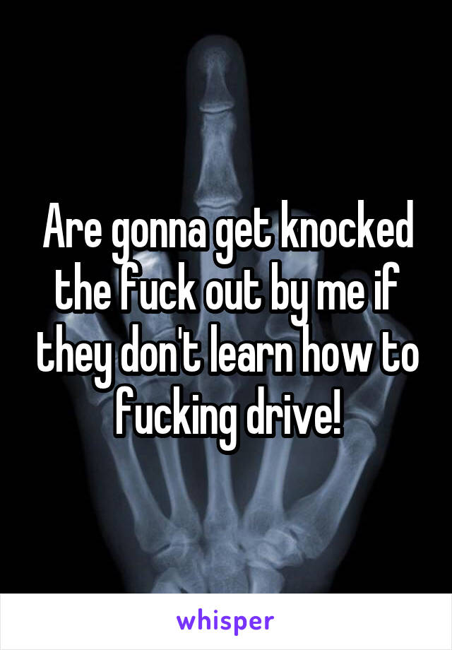 Are gonna get knocked the fuck out by me if they don't learn how to fucking drive!