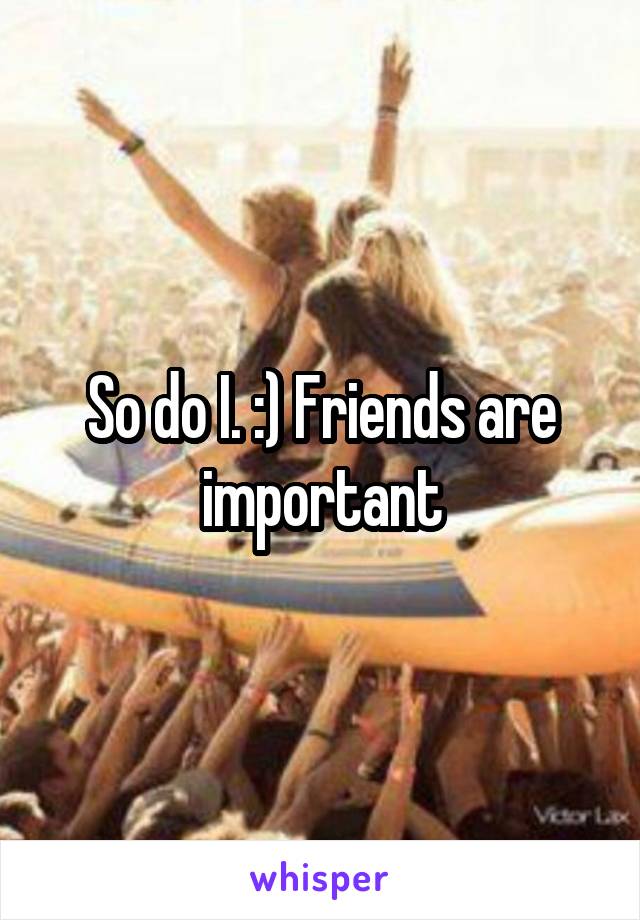 So do I. :) Friends are important