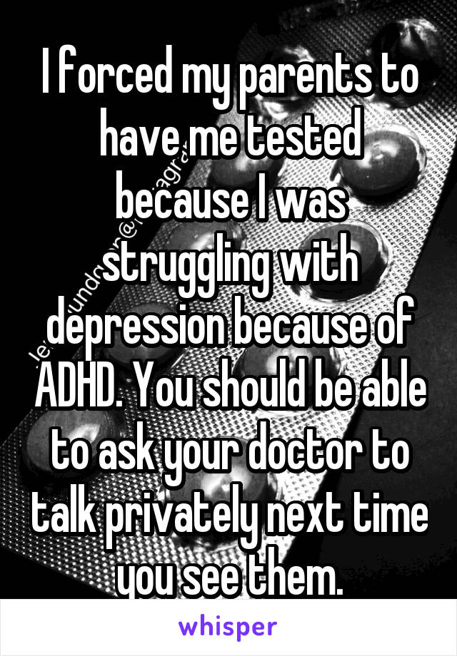 I forced my parents to have me tested because I was struggling with depression because of ADHD. You should be able to ask your doctor to talk privately next time you see them.