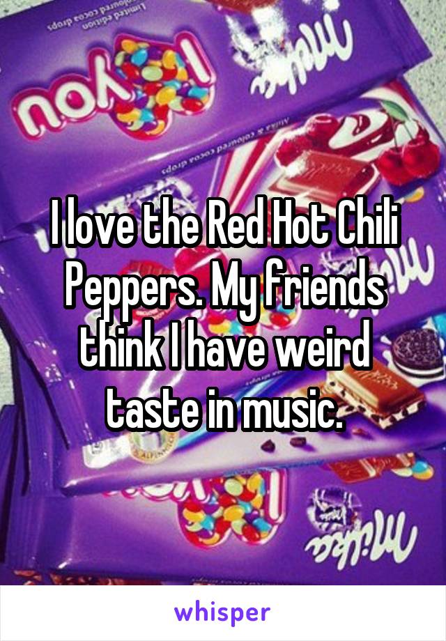 I love the Red Hot Chili Peppers. My friends think I have weird taste in music.