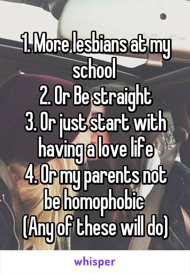 1. More lesbians at my school 
2. Or Be straight
3. Or just start with having a love life
4. Or my parents not be homophobic 
(Any of these will do)